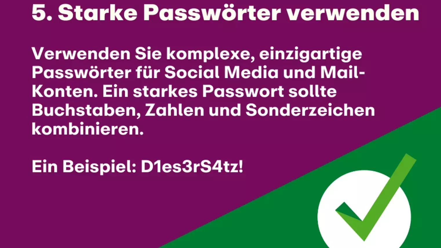 5. Starke Passwörter verwenden: Verwenden Sie komplexe, einzigartige Passwörter für Social Media und Mail-Konten. Ein starkes Passwort sollte Buchstaben, Zahlen und Sonderzeichen kombinieren. Ein Beispiel: D1es3rS4tz!