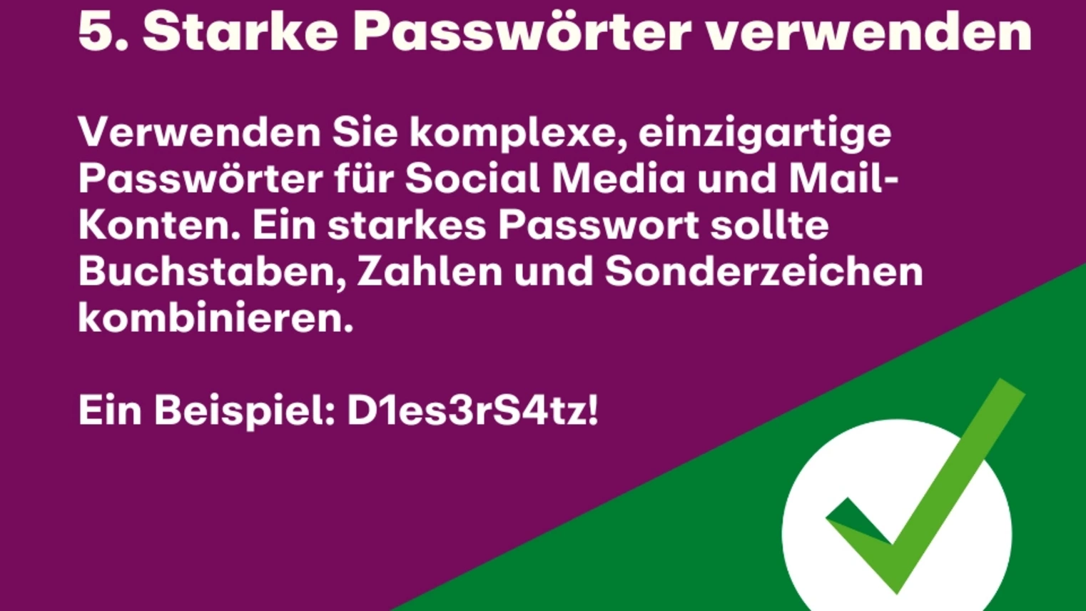 5. Starke Passwörter verwenden: Verwenden Sie komplexe, einzigartige Passwörter für Social Media und Mail-Konten. Ein starkes Passwort sollte Buchstaben, Zahlen und Sonderzeichen kombinieren. Ein Beispiel: D1es3rS4tz!