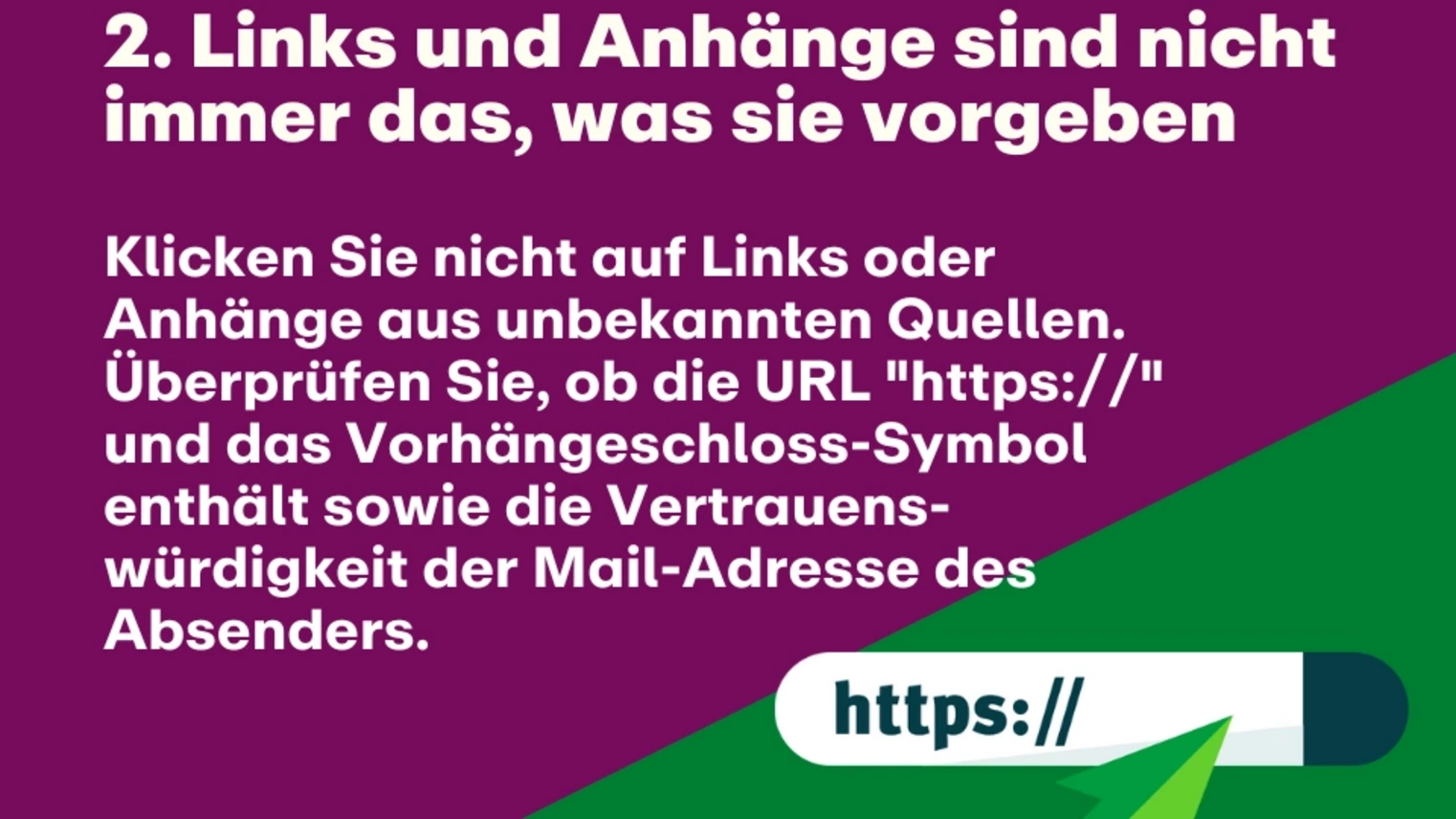 2. Links und Anhänge sind nicht immer das, was sie vorgeben: Klicken Sie nicht auf Links oder Anhänge aus unbekannten Quellen. Überprüfen Sie, ob die URL "https://" und das Vorhängeschloss-Symbol enthält sowie die Vertrauens-würdigkeit der Mail-Adresse des Absenders.